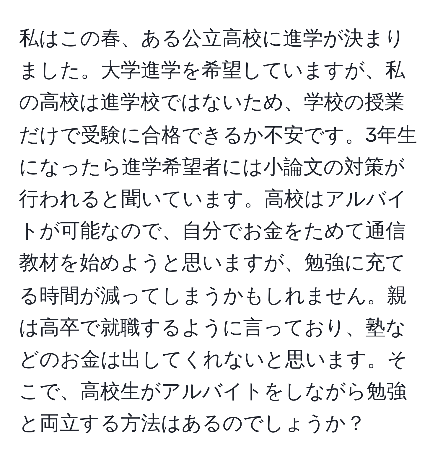 私はこの春、ある公立高校に進学が決まりました。大学進学を希望していますが、私の高校は進学校ではないため、学校の授業だけで受験に合格できるか不安です。3年生になったら進学希望者には小論文の対策が行われると聞いています。高校はアルバイトが可能なので、自分でお金をためて通信教材を始めようと思いますが、勉強に充てる時間が減ってしまうかもしれません。親は高卒で就職するように言っており、塾などのお金は出してくれないと思います。そこで、高校生がアルバイトをしながら勉強と両立する方法はあるのでしょうか？