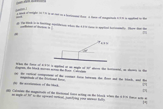 Exam style questions
Question 1
A block of weight 14.7 N is at rest on a horizontal floor. A force of magnitude 4.9 N is applied to the
block
(f) The block is in limiting equilibrium when the 4.9 N force is applied horizontally. Show that the
coefficient of friction is  1/3 .
(l) [2]
When the force of 4.9 N is applied at an angle of 30° above the horizontal, as shown in the
diagram, the block moves across the floor. Calculate
(a) the vertical component of the contact force between the floor and the block, and the
magnitude of the frictional force,
(b) the acceleration of the block. [5]
[5]
(iii) Calculate t magnitude of the frictional force acting on the block when the 4.9 N force acts at
an angle of 30° to the upward vertical, justifying your answer fully. [4]