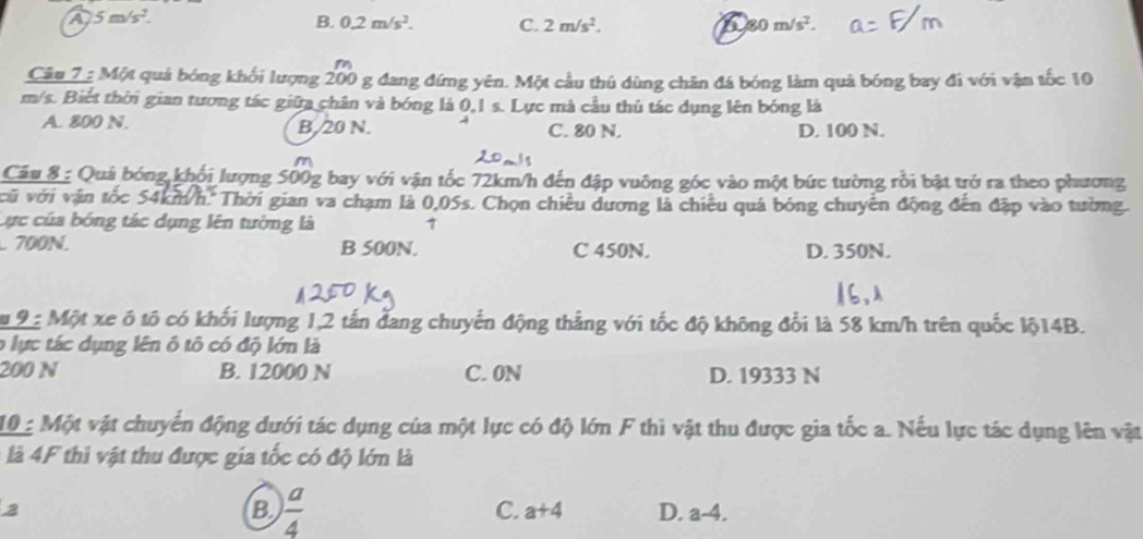 A 5m/s^2.
B. 0.2m/s^2. C. 2m/s^2. a 80m/s^2. 
Câu 7 : Một quả bóng khối lượng 200 g đang đứng yên. Một cầu thủ dùng chân đá bóng làm quả bóng bay đi với vận tốc 10
m/s. Biết thời gian tương tác giữa chân và bóng là 0,1 s. Lực mà cầu thủ tác dụng lên bóng là
A. 800 N. B. 20 N. C. 80 N. D. 100 N.
Câu 8 : Quả bóng khối lượng 500g bay với vận tốc 72km/h đến đập vuông góc vào một bức tường rỗi bật trở ra theo phương
vũ với vận tốc 54km/h. Thời gian va chạm là 0,05s. Chọn chiều dương là chiêu quả bóng chuyển động đến đặp vào tường.
Cực của bóng tác dụng lên tường là 7
700N. B 500N. C 450N. D. 350N.
u 9 2 Một xe ô tô có khối lượng 1, 2 tấn đang chuyển động thắng với tốc độ không đổi là 58 km/h trên quốc lộ14B.
o lực tác dụng lên ô tô có độ lớn là
200 N B. 12000 N C. 0N D. 19333 N
10 Một vật chuyển động dưới tác dụng của một lực có độ lớn F thì vật thu được gia tốc a. Nếu lực tác dụng lên vật
là 4F thi vật thu được gia tốc có độ lớn là
B  a/4 
C. a+4
2 D. a-4.