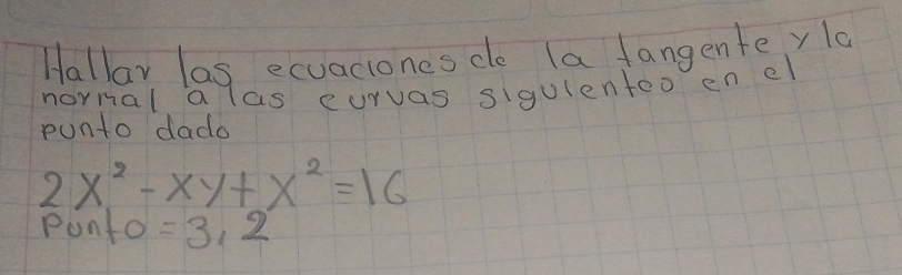 Hallar las ecuaciones de la fangente yla 
normal a las curvas sigulenteo en e 
punto dado
2x^2-xy+x^2=16
Ponto =3.2