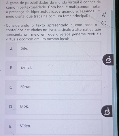 A gama de possibilidades do mundo virtual é conhecida
como hipertextualidade. Com isso, é mais comum notar
a presença da hipertextualidade quando acessamos 
meio digital que trabalha com um tema principal. A*
-Considerando o texto apresentado e com base n a
conteúdos estudados no livro, assinale a alternativa que
apresenta um meio em que diversos gêneros textuais
virtuais ocorrem em um mesmo local:
A Site.
B E-mail.
C Fórum.
D Blog.
E Vídeo.