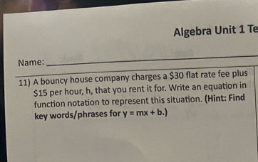 Algebra Unit 1 Te 
Name: 
11) A bouncy house company charges a $30 flat rate fee plus
$15 per hour, h, that you rent it for. Write an equation in 
function notation to represent this situation. (Hint: Find 
key words/phrases for y=mx+b.)