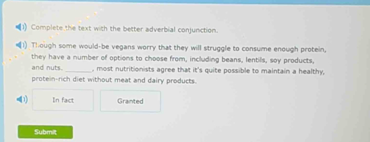 Complete the text with the better adverbial conjunction. 
Though some would-be vegans worry that they will struggle to consume enough protein, 
they have a number of options to choose from, including beans, lentils, soy products, 
and nuts. _, most nutritionists agree that it's quite possible to maintain a healthy, 
protein-rich diet without meat and dairy products. 
D) In fact Granted 
Submit