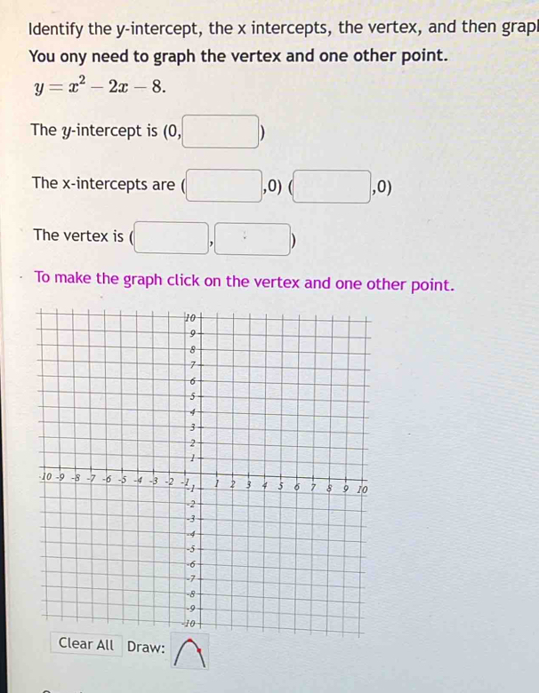 Identify the y-intercept, the x intercepts, the vertex, and then grapl 
You ony need to graph the vertex and one other point.
y=x^2-2x-8. 
The y-intercept is beginpmatrix 0,□ endpmatrix
The x-intercepts are (□ ,0) (□ ,0)
The vertex is (□ ,□ )
To make the graph click on the vertex and one other point. 
raw: