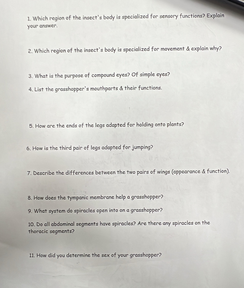 Which region of the insect's body is specialized for sensory functions? Explain 
your answer. 
2. Which region of the insect's body is specialized for movement & explain why? 
3. What is the purpose of compound eyes? Of simple eyes? 
4. List the grasshopper's mouthparts & their functions. 
5. How are the ends of the legs adapted for holding onto plants? 
6. How is the third pair of legs adapted for jumping? 
7. Describe the differences between the two pairs of wings (appearance & function). 
8. How does the tympanic membrane help a grasshopper? 
9. What system do spiracles open into on a grasshopper? 
10. Do all abdominal segments have spiracles? Are there any spiracles on the 
thoracic segments? 
11. How did you determine the sex of your grasshopper?