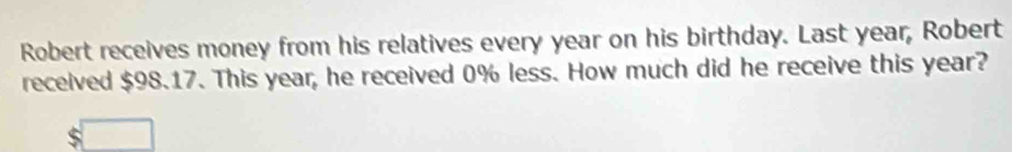 Robert receives money from his relatives every year on his birthday. Last year, Robert 
received $98.17. This year, he received 0% less. How much did he receive this year?