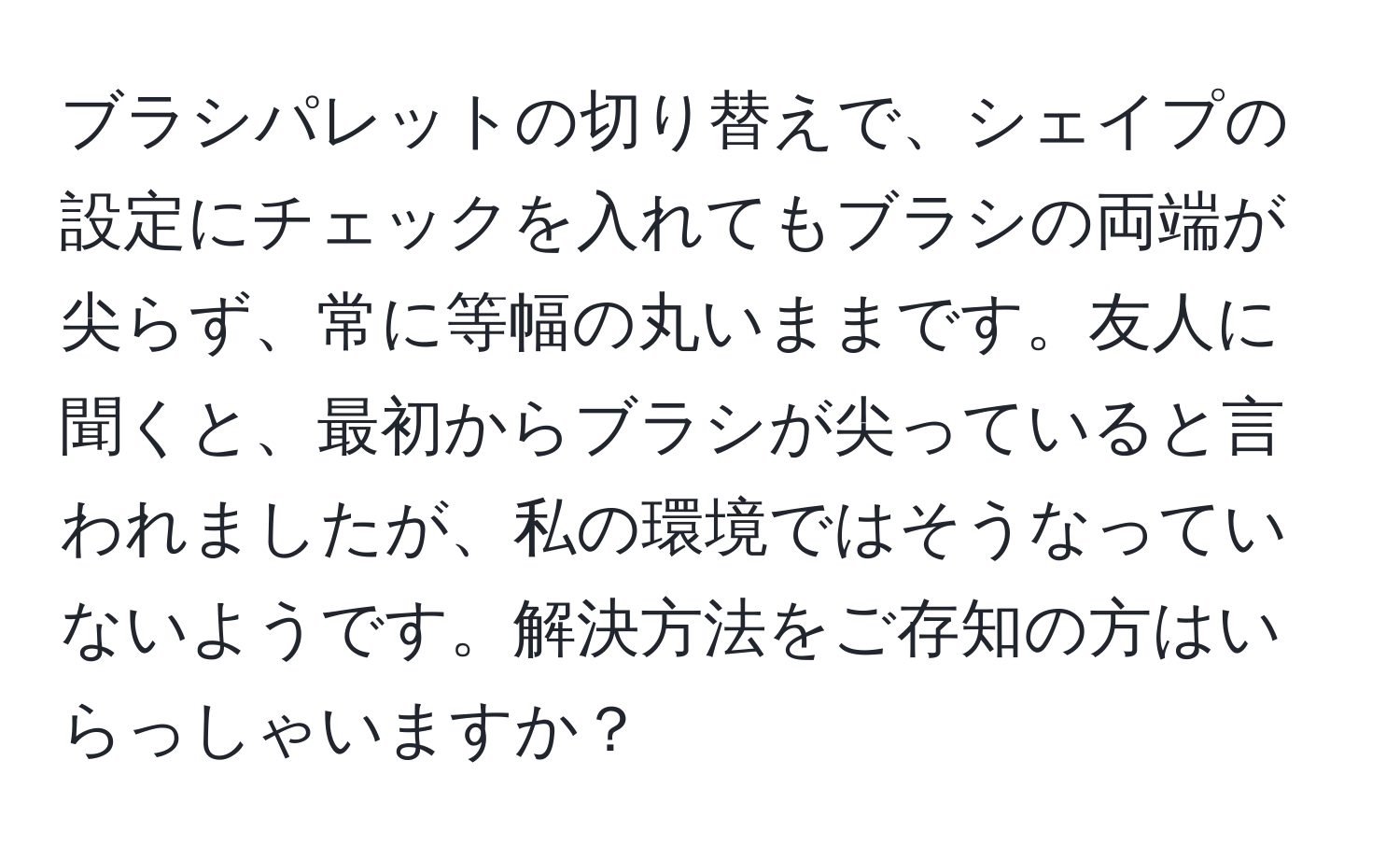 ブラシパレットの切り替えで、シェイプの設定にチェックを入れてもブラシの両端が尖らず、常に等幅の丸いままです。友人に聞くと、最初からブラシが尖っていると言われましたが、私の環境ではそうなっていないようです。解決方法をご存知の方はいらっしゃいますか？