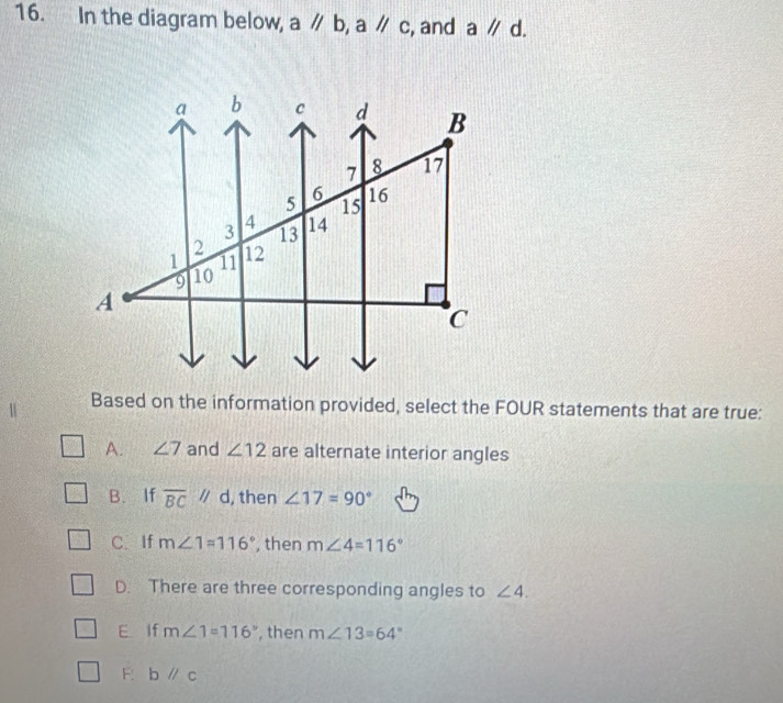 In the diagram below, a//b, a//c , and aparallel d. 
Based on the information provided, select the FOUR statements that are true:
A. ∠ 7 and ∠ 12 are alternate interior angles
B. If overline BCparallel d , then ∠ 17=90°
C. If m∠ 1=116° , then m∠ 4=116°
D. There are three corresponding angles to ∠ 4.
E If m∠ 1=116° , then m∠ 13=64°
F. bparallel c