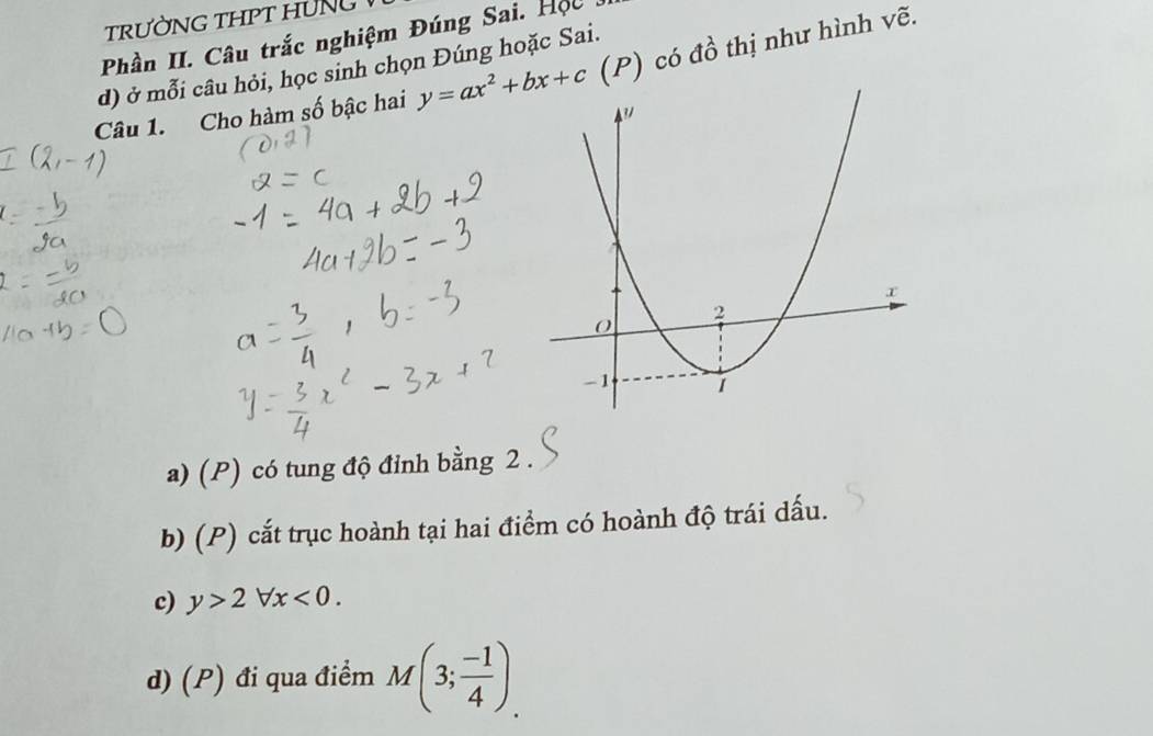 Phần II. Câu trắc nghiệm Đúng Sai. Hộc
d) ở mỗi câu hỏi, học sinh chọn Đúng hoặc Sai.
Câu 1. Cho hàm số bậc hai y=ax^2+bx+c (P) có đồ thị như hình vẽ.
a) (P) có tung độ đỉnh bằng 2.
b) (P) cắt trục hoành tại hai điểm có hoành độ trái dấu.
c) y>2forall x<0</tex>.
d) (P) đi qua điểm M(3; (-1)/4 ).