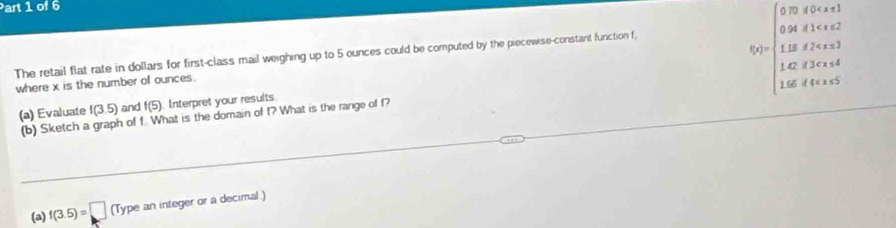 70if0
024if1
(x)= 115d2
The retail flat rate in dollars for first-class mail weighing up to 5 ounces could be computed by the piecewise-constant function f,
142il3cxs
where x is the number of ounces.
1.66d4
(a) Evaluate f(3.5) and f(5) Interpret your results 
(b) Sketch a graph of f. What is the domain of f? What is the range of f? 
(a) f(3.5)=□ (Type an integer or a decimal.)