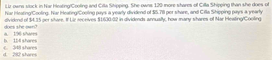 Liz owns stock in Nar Heating/Cooling and Cilla Shipping. She owns 120 more shares of Cilla Shipping than she does of
Nar Heating/Cooling. Nar Heating/Cooling pays a yearly dividend of $5.78 per share, and Cilla Shipping pays a yearly
dividend of $4.15 per share. If Liz receives $1630.02 in dividends annually, how many shares of Nar Heating/Cooling
does she own?
a. 196 shares
b. 114 shares
c. 348 shares
d. 282 shares