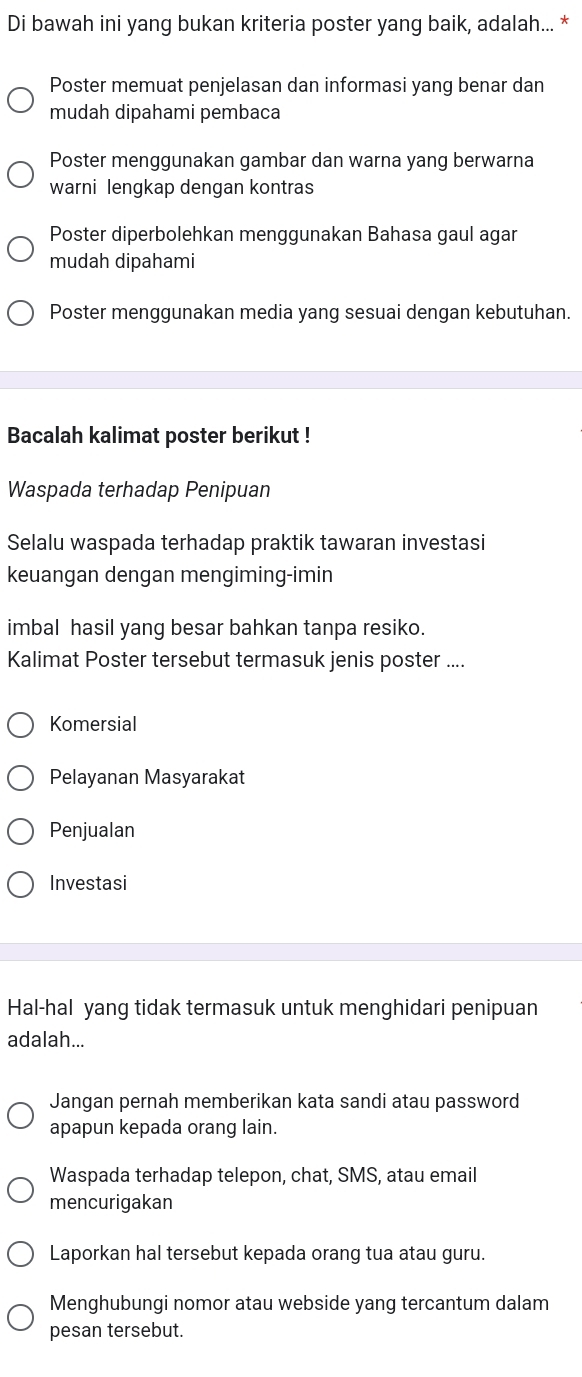 Di bawah ini yang bukan kriteria poster yang baik, adalah... *
Poster memuat penjelasan dan informasi yang benar dan
mudah dipahami pembaca
Poster menggunakan gambar dan warna yang berwarna
warni lengkap dengan kontras
Poster diperbolehkan menggunakan Bahasa gaul agar
mudah dipahami
Poster menggunakan media yang sesuai dengan kebutuhan.
Bacalah kalimat poster berikut !
Waspada terhadap Penipuan
Selalu waspada terhadap praktik tawaran investasi
keuangan dengan mengiming-imin
imbal hasil yang besar bahkan tanpa resiko.
Kalimat Poster tersebut termasuk jenis poster ....
Komersial
Pelayanan Masyarakat
Penjualan
Investasi
Hal-hal yang tidak termasuk untuk menghidari penipuan
adalah...
Jangan pernah memberikan kata sandi atau password
apapun kepada orang lain.
Waspada terhadap telepon, chat, SMS, atau email
mencurigakan
Laporkan hal tersebut kepada orang tua atau guru.
Menghubungi nomor atau webside yang tercantum dalam
pesan tersebut.