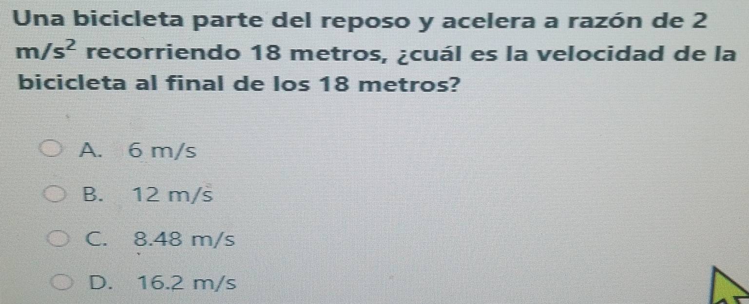 Una bicicleta parte del reposo y acelera a razón de 2
m/s^2 recorriendo 18 metros, ¿cuál es la velocidad de la
bicicleta al final de los 18 metros?
A. 6 m/s
B. 12 m/s
C. 8.48 m/s
D. 16.2 m/s