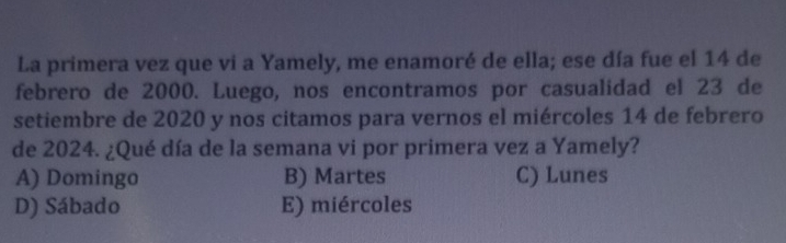 La primera vez que vi a Yamely, me enamoré de ella; ese día fue el 14 de
febrero de 2000. Luego, nos encontramos por casualidad el 23 de
setiembre de 2020 y nos citamos para vernos el miércoles 14 de febrero
de 2024. ¿Qué día de la semana vi por primera vez a Yamely?
A) Domingo B) Martes C) Lunes
D) Sábado E) miércoles