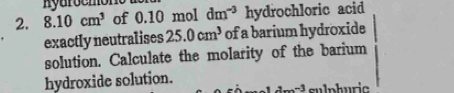 8.10cm^3 of 0.10 mol dm^(-3) hydrochloric acid 
exactly neutralises 25.0cm^3 of a barium hydroxide 
solution. Calculate the molarity of the barium 
hydroxide solution.
a_m-3 sulphuric