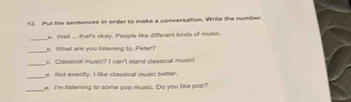 Put the sentences in order to make a conversation. Write the number. 
_ 
a. Well ... that's okay. People like different kinds of music. 
_ 
b. What are you listening to, Peter? 
_ 
c. Classical music? I can't stand classical music! 
_ 
d. Not exactly. I like classical music better. 
_e. I'm listening to some pop music. Do you like pop?