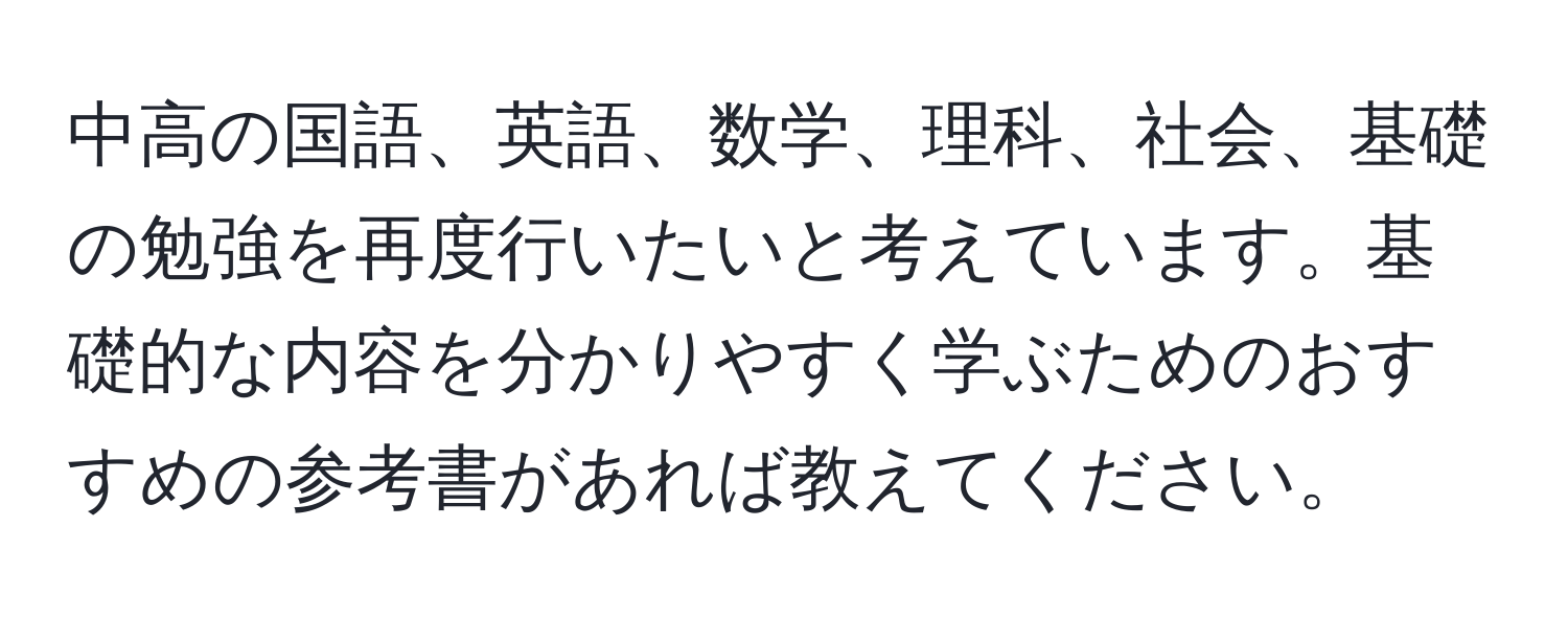 中高の国語、英語、数学、理科、社会、基礎の勉強を再度行いたいと考えています。基礎的な内容を分かりやすく学ぶためのおすすめの参考書があれば教えてください。