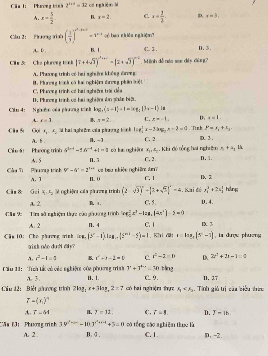 Phương trình 2^(2x+1)=32 có nghiệm là
B. x=2. C.
A. x= 5/2 . x= 3/2 . D. x=3.
Câu 2: Phương trình ( 1/7 )^x^2-2x-3=7^(x-1) có bao nhiêu nghiệm?
A. 0 . B. 1. C. 2 . D. 3 .
Câu 3: Cho phương trình (7+4sqrt(3))^x^2+x-1=(2+sqrt(3))^x-2. Mệnh đề nào sau đây đúng?
A. Phương trình có hai nghiệm không dương.
B. Phương trình có hai nghiệm dương phân biệt.
C. Phương trình có hai nghiệm trái đầu.
D. Phương trình có hai nghiệm âm phân biệt.
Câu 4: Nghiệm của phương trình log _2(x+1)+1=log _2(3x-1) là
A. x=3. B. x=2. C. x=-1. D. x=1.
Câu 5: : Gọi x_1,x_2 là hai nghiệm của phương trình log _2^(2x-3log _2)x+2=0. Tính P=x_1+x_2.
A. 6 . B. −3 . C. 2 .
D. 3 .
Câu 6: Phương trình 6^(2x-1)-5.6^(x-1)+1=0 có hai nghiệm x_1,x_2. Khi đó tổng hai nghiệm x_1+x_2 là.
A. 5. B. 3. C. 2. D. 1.
Câu 7: Phương trình 9^x-6^x=2^(2x+1) có bao nhiêu nghiệm âm?
A. 3 B. 0 C. 1 D. 2
Câu 8: Gọi x_1,x_2 là nghiệm của phương trình (2-sqrt(3))^x+(2+sqrt(3))^x=4. Khi đó x_1^(2+2x_2^2 bằng
A. 2. B. 3 . C. 5. D. 4.
Câu 9: Tìm số nghiệm thực của phương trình log _2^2x^2)-log _4(4x^2)-5=0.
A. 2 B. 4 C. 1 D. 3
Câu 10: Cho phương trình log _5(5^x-1).log _25(5^(x+1)-5)=1. Khi đặt t=log _5(5^x-1) , ta được phương
trình nào dưới đây?
A. t^2-1=0 B. t^2+t-2=0 C. t^2-2=0 D. 2t^2+2t-1=0
Câu 11: Tích tất cả các nghiệm của phương trình 3^x+3^(4-x)=30 bàng
A. 3 . B. 1. C.9 . D. 27 .
Câu 12: Biết phương trình 2log _2x+3log _x2=7 có hai nghiệm thực x_1 . Tính giá trị của biều thức
T=(x_1)^x_2
A. T=64. B. T=32. C. T=8. D. T=16.
Câu 13: Phương trình 3.9^(x^2)+x-1-10.3^(x^2)+x-1+3=0 có tổng các nghiệm thực là:
A. 2 . B. 0 . C.1. D. -2 .