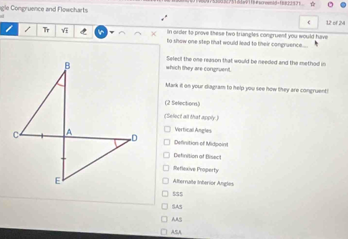 89f95097538d32751dda91f8#screen3d=f8822571
gle Congruence and Flowcharts
ad
*
< 12 of 24
i / Tr sqrt(± ) × In order to prove these two triangles congruent you would have
to show one step that would lead to their congruence....
Select the one reason that would be needed and the method in
which they are congruent.
Mark it on your diagram to help you see how they are congruent!
(2 Selections)
(Select all that apply.)
Vertical Angles
Definition of Midpoint
Definition of Bisect
Reflexive Property
Alternate Interior Angles
SSS
SAS
AAS
ASA