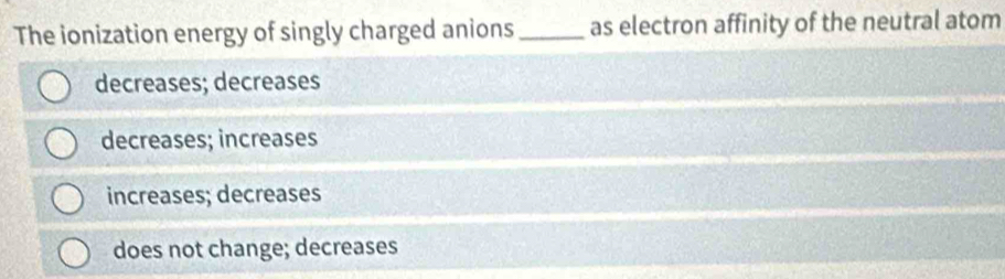 The ionization energy of singly charged anions _as electron affinity of the neutral atom
decreases; decreases
decreases; increases
increases; decreases
does not change; decreases