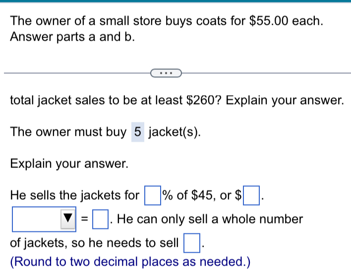 The owner of a small store buys coats for $55.00 each. 
Answer parts a and b. 
total jacket sales to be at least $260? Explain your answer. 
The owner must buy 5 jacket(s). 
Explain your answer. 
He sells the jackets for □ % of $45, or $□.
□ =□. He can only sell a whole number 
of jackets, so he needs to sell □. 
(Round to two decimal places as needed.)