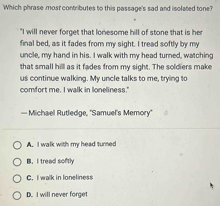 Which phrase most contributes to this passage's sad and isolated tone?
"I will never forget that lonesome hill of stone that is her
final bed, as it fades from my sight. I tread softly by my
uncle, my hand in his. I walk with my head turned, watching
that small hill as it fades from my sight. The soldiers make
us continue walking. My uncle talks to me, trying to
comfort me. I walk in loneliness."
— Michael Rutledge, "Samuel's Memory'
A. I walk with my head turned
B. I tread softly
C. I walk in loneliness
D. I will never forget