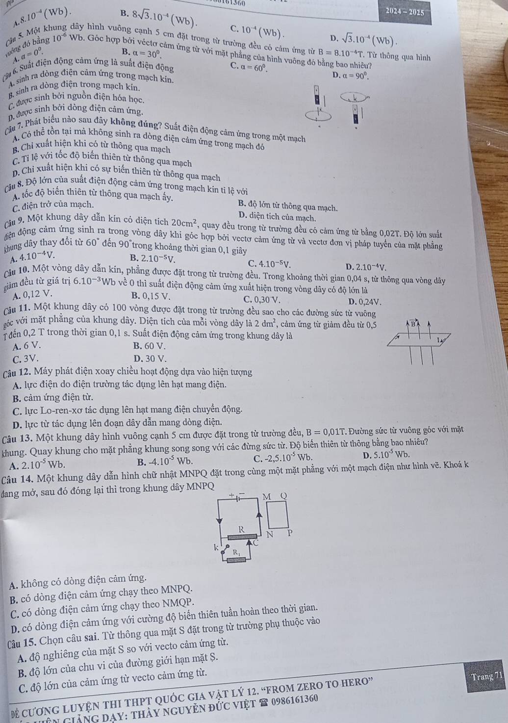 0161360
A.8.10^(-4)(Wb). B. 8sqrt(3).10^(-4)(Wb).
2024-2025
C. 10^(-4)(Wb). D. sqrt(3).10^(-4)(Wb).
vuồng đó bằng Câu 5. Một kì dây hình vuông cạnh 5 cm đặt trong từ trường đều có cảm ứng từ B=8.10^(-4)T T Từ thông qua hình
10^(-6) Wb. Góc hợp bở ảm ứng từ với mặt phẳng của hình vuông đó bằng bao nhiêu?
A. a=0^0.
B. alpha =30^0.
Câu 6. Suất điện động cảm ứng là suất điện động
C. alpha =60^0.
A sinh ra dòng điện cảm ứng trong mạch kín.
D. alpha =90^0.
B. sinh ra dòng điện trong mạch kín.
C được sinh bởi nguồn điện hóa học.
D. được sinh bởi dòng điện cảm ứng.
Câu 7. Phát biểu nào sau đây không đúng? Suất điện động cảm ứng trong một mạch
A. Có thể tồn tại mà không sinh ra dòng điện cảm ứng trong mạch đó
B. Chi xuất hiện khi có từ thông qua mạch
C. Ti lệ với tốc độ biến thiên từ thông qua mạch
D. Chi xuất hiện khi có sự biến thiên từ thông qua mạch
Câu 8. Độ lớn của suất điện động cảm ứng trong mạch kín ti lệ với
A. tốc độ biến thiên từ thông qua mạch ấy.  B. độ lớn từ thông qua mạch.
C. điện trở của mạch.
D. diện tích của mạch.
Câu 9. Một khung dây dẫn kín có diện tích 20cm^2 , quay đều trong từ trường đều có cảm ứng từ bằng 0,02T. Độ lớn suất
điện động cảm ứng sinh ra trong vòng dây khi góc hợp bởi vectơ cảm ứng từ và vectơ đơn vị pháp tuyển của mặt phẳng
khung dây thay đổi từ 60° đến 90°trong khoảng thời gian 0,1 giây
A. 4.10^(-4)V. B. 2.10^(-5)V.
4.10^(-5)V.
D. 2.10^(-4)V.
Câu 10. Một vòng dây dẫn kín, phẳng được đặt trong từ trường đều. Trong khoảng thời gian 0,04 s, từ thông qua vòng dây
giảm đều từ giá trị 6.10^(-3)Wb về 0 thì suất điện động cảm ứng xuất hiện trong vòng dây có độ lớn là
A. 0,12 V.
B. 0,15 V. C. 0,30 V. D. 0,24V.
âu 11. Một khung dây có 100 vòng được đặt trong từ trường đều sao cho các đường sức từ vuông
gớc với mặt phẳng của khung dây. Diện tích của mỗi vòng dây là 2dm^2 , cảm ứng từ giảm đều từ 0,5
T đến 0,2 T trong thời gian 0,1 s. Suất điện động cảm ứng trong khung dây là
A. 6 V. B. 60 V.
C. 3V. D. 30 V.
Câu 12. Máy phát điện xoay chiều hoạt động dựa vào hiện tượng
A. lực điện do điện trường tác dụng lên hạt mang điện.
B. cảm ứng điện từ.
C. lực Lo-ren-xơ tác dụng lên hạt mang điện chuyền động.
D. lực từ tác dụng lên đoạn dây dẫn mang dòng điện.
Câu 13. Một khung dây hình vuông cạnh 5 cm được đặt trong từ trường đều, B=0,01T. Đường sức từ vuông góc với mặt
khung. Quay khung cho mặt phẳng khung song song với các đừng sức từ. Độ biến thiên từ thông bằng bao nhiêu?
A. 2.10^(-5)Wb. B. -4.10^(-5)Wb. C. -2,5.10^(-5)Wb. D. 5.10^(-5)Wb.
Câu 14. Một khung dây dẫn hình chữ nhật MNPQ đặt trong cùng một mặt phẳng với một mạch điện như hình vẽ. Khoá k
đdang mở, sau đó đóng lại thì trong khung dây MNPQ
+ M Q
R N P
k Ri
A. không có dòng điện cảm ứng.
B. có dòng điện cảm ứng chạy theo MNPQ.
C. có dòng điện cảm ứng chạy theo NMQP.
D. có dòng điện cảm ứng với cường độ biển thiên tuần hoàn theo thời gian.
Câu 15. Chọn câu sai. Từ thông qua mặt S đặt trong từ trường phụ thuộc vào
A. độ nghiêng của mặt S so với vecto cảm ứng từ.
B. độ lớn của chu vi của đường giới hạn mặt Ș.
C. độ lớn của cảm ứng từ vecto cảm ứng từ.
Đề CươNG LUYỆN THI THPT QUỐC GIA Vật lý 12. “FROM ZERO TO HERO” Trang 71
Tên giảng đạy: thảy nguyễn đức việt # 0986161360