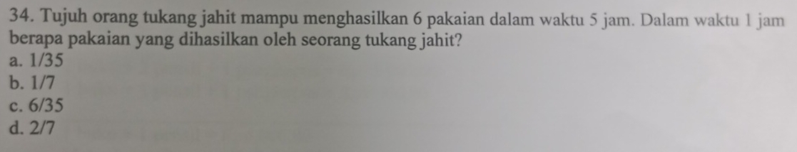 Tujuh orang tukang jahit mampu menghasilkan 6 pakaian dalam waktu 5 jam. Dalam waktu 1 jam
berapa pakaian yang dihasilkan oleh seorang tukang jahit?
a. 1/35
b. 1/7
c. 6/35
d. 2/7