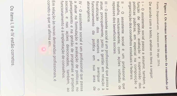 Figura 1. Os sistemas intercomunicantes da comunidade (el 
Fonte: Disponível em: . Acesso em: 06 ago. 2016. 
De acordo com o texto, analise os itens a seguir: 
I - O assistente social passa a assumir, também, a 
função de gestão, avaliação e supervisão das 
políticas públicas, em especial na composição e 
organização dos conselhos estaduais e federais. 
II - O assistente social é um profissional que 
trabalha, exclusivamente, com ações voltadas de 
repasses dos benefícios sociais. 
III − O assistente social é um profissional que passa a 
atuar, principalmente, junto à gestão em relação à 
fiscalização dos recursos e averiguar o 
funcionamento da política em sua área de 
abrangência. 
IV - O assistente social é um profissional que passa 
a atuar na formulação e avaliação de políticas, no 
planejamento e na gestão de programas e projetos 
sociais, e nas ações direcionadas, também, ao 
funcionamento e à implantação de conselhos. 
Em relação às novas demandas profissionais, é 
correto o que se afirma em: 
Os itens I, II e IV estão corretos.