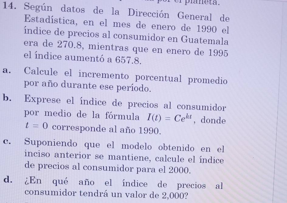 er planeta. 
14. Según datos de la Dirección General de 
Estadística, en el mes de enero de 1990 el 
índice de precios al consumidor en Guatemala 
era de 270.8, mientras que en enero de 1995
el índice aumentó a 657.8. 
a. Calcule el incremento porcentual promedio 
por año durante ese período. 
b. Exprese el índice de precios al consumidor 
por medio de la fórmula I(t)=Ce^(kt) , donde
t=0 corresponde al año 1990. 
c. Suponiendo que el modelo obtenido en el 
inciso anterior se mantiene, calcule el índice 
de precios al consumidor para el 2000. 
d. ¿En qué año el índice de precios al 
consumidor tendrá un valor de 2,000?