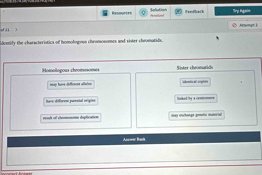 ac/108357432/10835743/14/1
Solution Feedback Try Again
Resources Penalized
of 21 Attempt 2
dentify the characteristics of homologous chromosomes and sister chromatids.
Homologous chromosomes Sister chromatids
may have different alleles identical copies
have different parental origins linked by a centromere
result of chromosome duplication may exchange genetic material
Answer Bank
Incorrect Answer