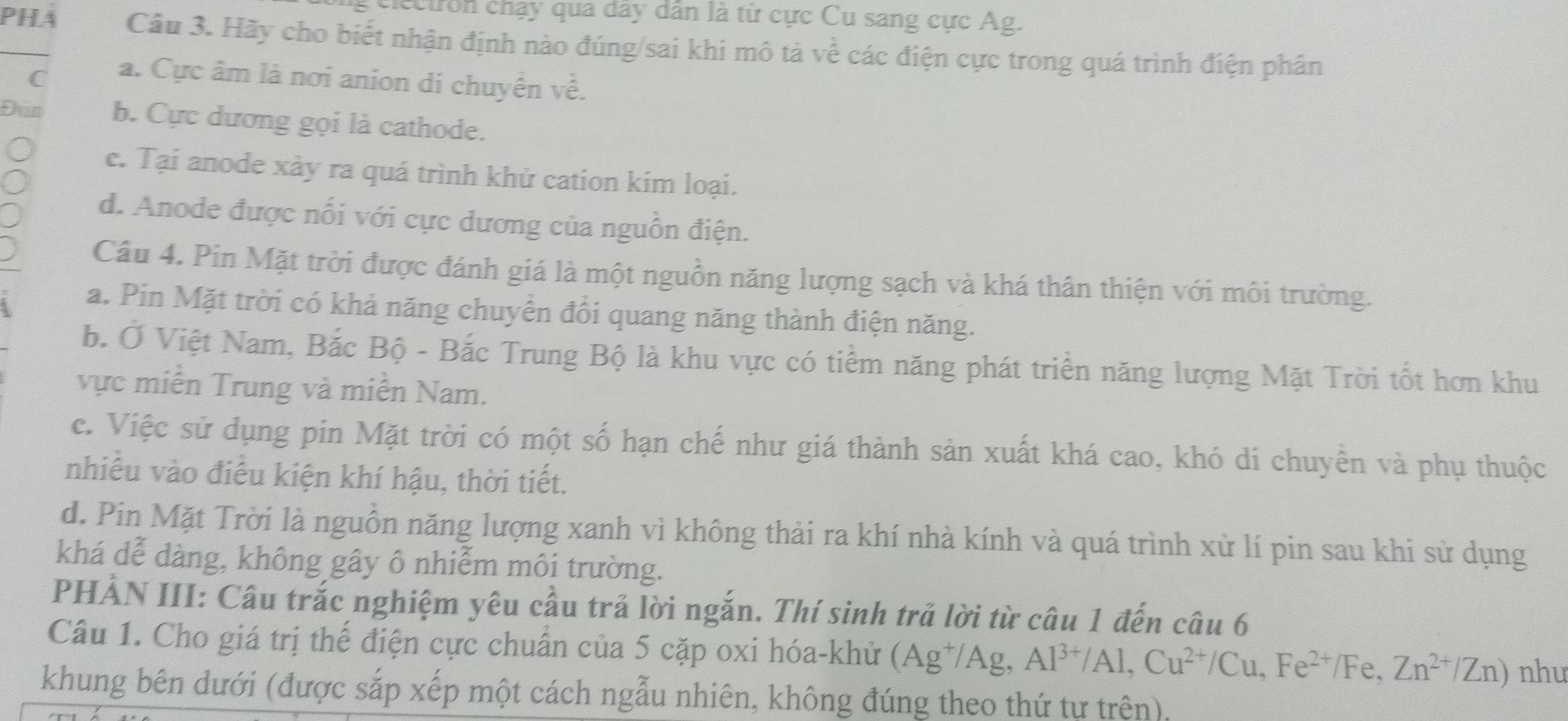 eiec tr on chạy qua dây dân là từ cực Cu sang cực Ag.
PHA Câu 3. Hãy cho biết nhận định nào đúng/sai khi mô tả về các điện cực trong quá trình điện phân
C a. Cực âm là nơi anion di chuyển về.
Đun b. Cực dương gọi là cathode.
c. Tại anode xảy ra quá trình khử cation kim loại.
d. Anode được nổi với cực dương của nguồn điện.
Câu 4. Pin Mặt trời được đánh giá là một nguồn năng lượng sạch và khá thân thiện với môi trường.
a. Pin Mặt trời có khả năng chuyển đổi quang năng thành điện năng.
b. Ở Việt Nam, Bắc Bộ - Bắc Trung Bộ là khu vực có tiểm năng phát triển năng lượng Mặt Trời tốt hơn khu
vực miền Trung và miền Nam.
c. Việc sử dụng pin Mặt trời có một số hạn chế như giá thành sản xuất khá cao, khó di chuyển và phụ thuộc
nhiều vào điều kiện khí hậu, thời tiết.
d. Pin Mặt Trời là nguồn năng lượng xanh vì không thải ra khí nhà kính và quá trình xử lí pin sau khi sử dụng
khá dễ dàng, không gây ô nhiễm môi trường.
PHẢN III: Câu trắc nghiệm yêu cầu trả lời ngắn. Thí sinh trả lời từ câu 1 đến câu 6
Câu 1. Cho giá trị thế điện cực chuẩn của 5 cặp oxi hóa-khử (Ag^+/Ag,Al^(3+)/Al,Cu^(2+)/Cu,Fe^(2+)/Fe,Zn^(2+)/Zn) nhu
khung bên dưới (được sắp xếp một cách ngẫu nhiên, không đúng theo thứ tự trên),