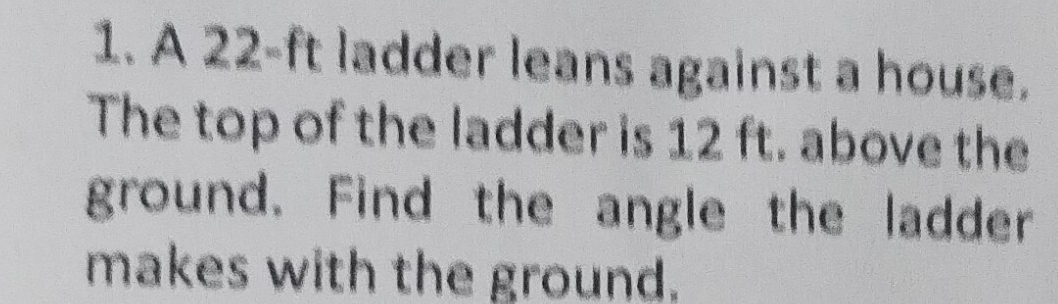 A 22-ft ladder leans against a house. 
The top of the ladder is 12 ft. above the 
ground. Find the angle the ladder 
makes with the ground.