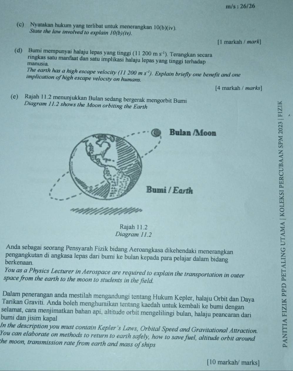 s:26/26 
(c) Nyatakan hukum yang terlibat untuk menerangkan 10(b)(iv). 
State the law involved to explain 10(b)(iv). 
[1 markah / mark] 
(d) Bumi mempunyai halaju lepas yang tinggi (1 11200ms^(-1)). Terangkan secara 
ringkas satu manfaat dan satu implikasi halaju lepas yang tinggi terhadap 
manusia. 
The earth has a high escape velocity (11200ms^(-1)). Explain briefly one benefit and one 
implication of high escape velocity on humans. 
[4 markah / marks] 
(e) Rajah 11.2 menunjukkan Bulan sedang bergerak mengorbit Bumi 
Diagram 11.2 shows the Moon orbiting the Earth 
Anda sebagai seorang Pensyarah Fizik bidang Aeroangkasa dikehendaki menerangkan 
pengangkutan di angkasa lepas dari bumi ke bulan kepada para pelajar dalam bidang 
berkenaan. 
You as a Physics Lecturer in Aerospace are required to explain the transportation in outer 
space from the earth to the moon to students in the field. 
Dalam penerangan anda mestilah mengandungi tentang Hukum Kepler, halaju Orbit dan Daya 
Tarikan Graviti. Anda boleh menghuraikan tentang kaedah untuk kembali ke bumi dengan 
selamat, cara menjimatkan bahan api, altitude orbit mengelilingi bulan, halaju peancaran dari 
bumi dan jisim kapal 
In the description you must contain Kepler’s Laws, Orbital Speed and Gravitational Attraction. 
You can elaborate on methods to return to earth safely, how to save fuel, altitude orbit around 
the moon, transmission rate from earth and mass of ships 
[10 markah/ marks]