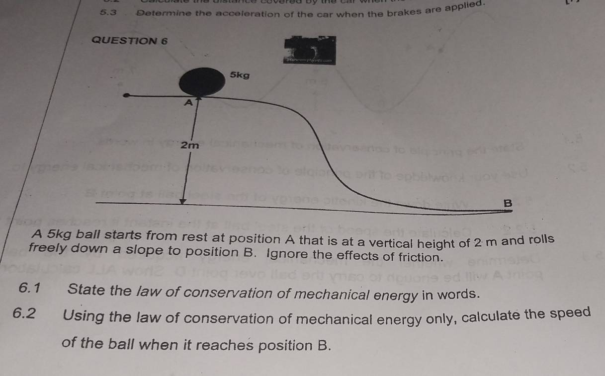 5.3 Determine the acceleration of the car when the brakes are applied. 
QU 
A 5kg ball starts from rest at position A that is at a vertical height of 2 m and rolls 
freely down a slope to position B. Ignore the effects of friction. 
6.1 State the law of conservation of mechanical energy in words. 
6.2 Using the law of conservation of mechanical energy only, calculate the speed 
of the ball when it reaches position B.