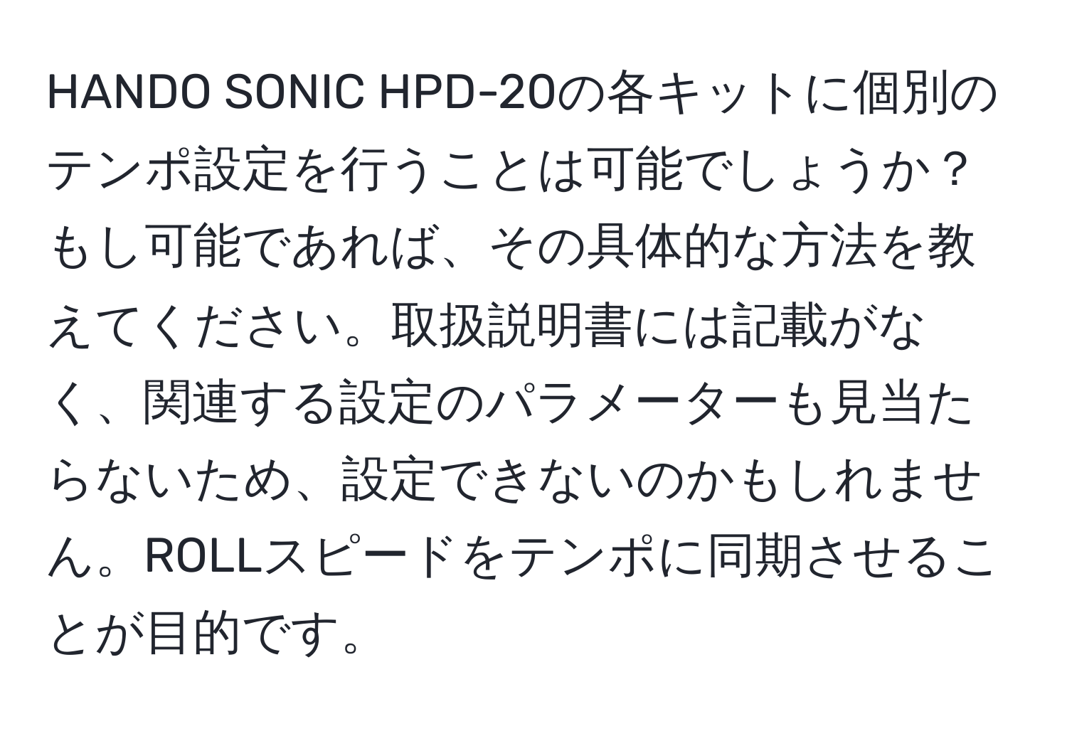 HANDO SONIC HPD-20の各キットに個別のテンポ設定を行うことは可能でしょうか？もし可能であれば、その具体的な方法を教えてください。取扱説明書には記載がなく、関連する設定のパラメーターも見当たらないため、設定できないのかもしれません。ROLLスピードをテンポに同期させることが目的です。