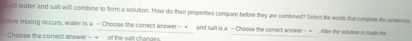 id water and salt will combine to form a solution. How do their properties compare before they are combined? Select the words that complete the sentences. 
Sefore mixing occurs, water is a - Choose the correct answer - ▼ and salt is a - Choose the correct answer - ★ . After the solution is made the 
- Choose the correct answer - of the salt changes.