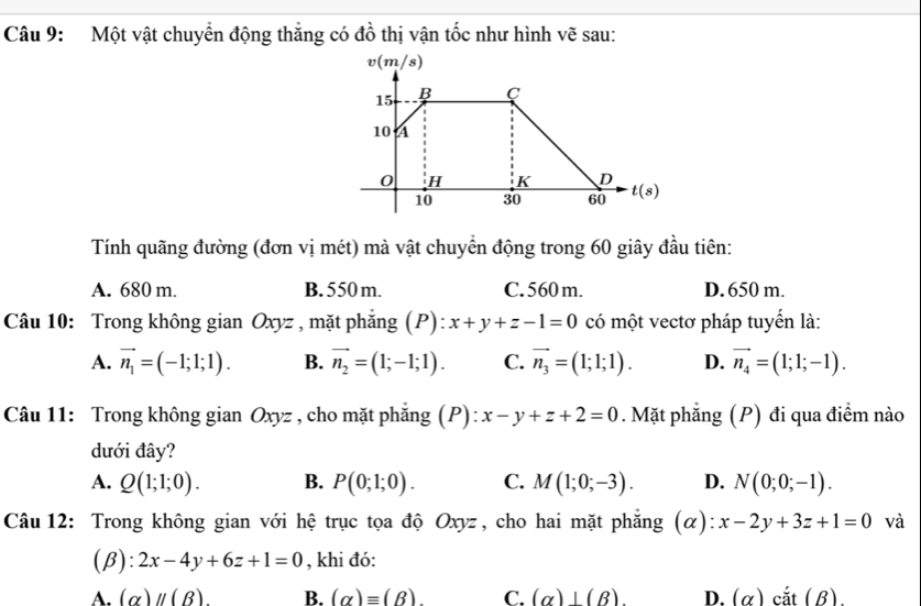 Một vật chuyển động thắng có đồ thị vận tốc như hình vẽ sau:
Tính quãng đường (đơn vị mét) mà vật chuyển động trong 60 giây đầu tiên:
A. 680 m. B. 550 m. C. 560 m. D. 650 m.
Câu 10: Trong không gian Oxyz , mặt phẳng (P): x+y+z-1=0 có một vectơ pháp tuyển là:
A. vector n_1=(-1;1;1). B. vector n_2=(1;-1;1). C. vector n_3=(1;1;1). D. vector n_4=(1;1;-1).
Câu 11: Trong không gian Oxyz , cho mặt phẳng (P): x-y+z+2=0. Mặt phẳng (P) đi qua điểm nào
dưới đây?
A. Q(1;1;0). B. P(0;1;0). C. M(1;0;-3). D. N(0;0;-1).
Câu 12: Trong không gian với hệ trục tọa độ yz , cho hai mặt phẳng (α): Ox x-2y+3z+1=0 và
(B): 2x-4y+6z+1=0 , khi đó:
A. (alpha beginvmatrix endvmatrix (B) B. (alpha )equiv (beta ) C. (alpha )⊥ (beta ) D. (alpha ) cắt (B)