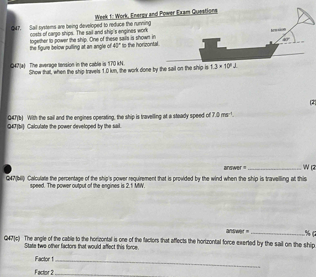 Week 1: Work, Energy an
Q47. Sail systems are being developed to reduce the running
costs of cargo ships. The sail and ship's engines work
together to power the ship. One of these sails is shown in
the figure below pulling at an angle of 40° to the horizont
Q47(a) The average tension in the cable is 170 kN.
Show that, when the ship travels 1.0 km, the work done b
(2)
Q47(b) With the sail and the engines operating, the ship is travelling at a steady speed of 7.0ms^(-1).
Q47(bi) Calculate the power developed by the sail.
answer = _W (2
Q47(bii) Calculate the percentage of the ship's power requirement that is provided by the wind when the ship is travelling at this
speed. The power output of the engines is 2.1 MW.
answer = _% (2
Q47(c) The angle of the cable to the horizontal is one of the factors that affects the horizontal force exerted by the sail on the ship
State two other factors that would affect this force.
Factor 1_
Factor 2_