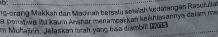 ab: 
ng-orang Makkah dan Madinah bersatu setelah kedatangan Rasulullah 
a peristiwa itu kaum Anshar menampakkan keikhlasannya dalam me 
m Muhajirin. Jelaskan ibrah yang bisa diambil! Hors