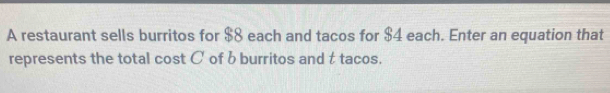 A restaurant sells burritos for $8 each and tacos for $4 each. Enter an equation that 
represents the total cost C of b burritos and t tacos.