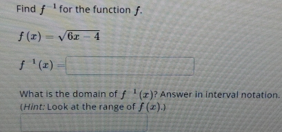 Find f^(-1) for the function f.
f(x)=sqrt(6x-4)
f^(-1)(x)=□
What is the domain of f^(-1)(x) ? Answer in interval notation. 
(Hint: Look at the range of f(x).)