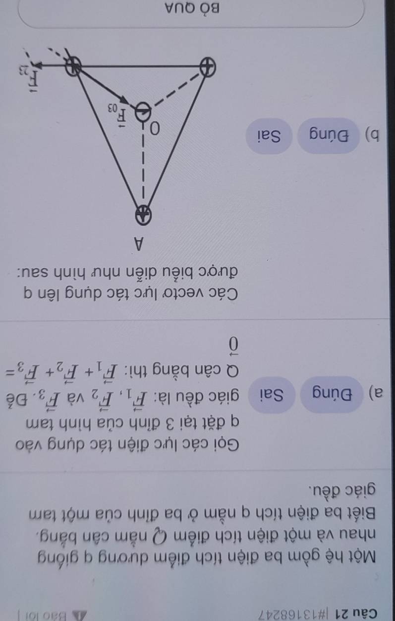 #13168247 Báo lội
Một hệ gồm ba điện tích điểm dương q giống
nhau và một điện tích điểm Q nằm cân bằng.
Biết ba điện tích q nằm ở ba đỉnh của một tam
giác đều.
Gọi các lực điện tác dụng vào
q đặt tại 3 đỉnh của hình tam
a) Đúng Sai giác đều là: vector F_1,vector F_2 và vector F_3. Để
Q cân bằng thì: vector F_1+vector F_2+vector F_3=
vector 0
Các vectơ lực tác dụng lên q
được biểu diễn như hình sau:
b) Đúng Sai
Bỏ QUA