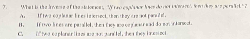 What is the inverse of the statement, “If two coplanar lines do not intersect, then they are parallel.”?
A. If two coplanar lines intersect, then they are not parallel.
B. If two lines are parallel, then they are coplanar and do not intersect.
C. If two coplanar lines are not parallel, then they intersect.