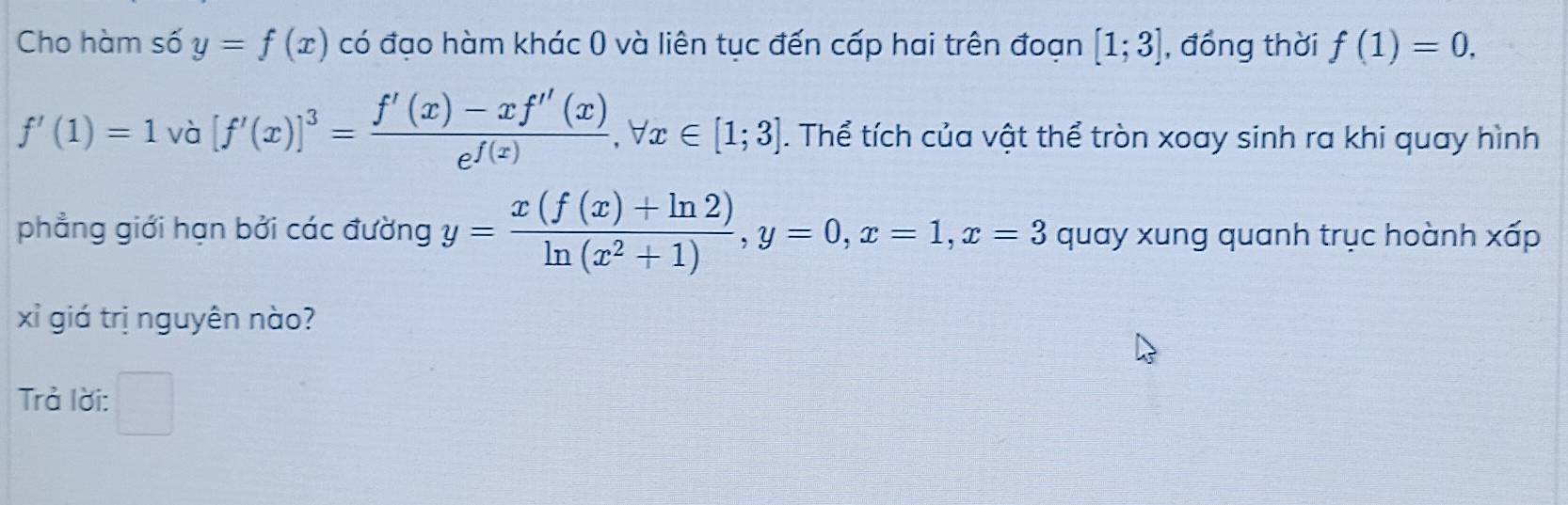 Cho hàm số y=f(x) có đạo hàm khác 0 và liên tục đến cấp hai trên đoạn [1;3] , đồng thời f(1)=0,
f'(1)=1 và [f'(x)]^3= (f'(x)-xf''(x))/e^(f(x)) , forall x∈ [1;3]. Thể tích của vật thể tròn xoay sinh ra khi quay hình 
phẳng giới hạn bởi các đường y= (x(f(x)+ln 2))/ln (x^2+1) , y=0, x=1, x=3 quay xung quanh trục hoành xấp 
xỉ giá trị nguyên nào? 
Trả lời: □