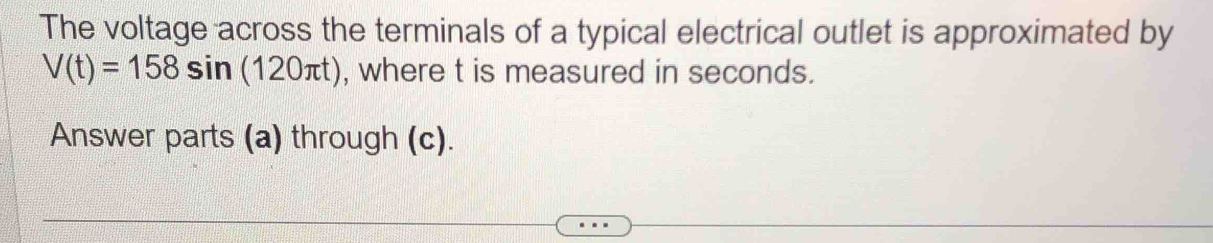 The voltage across the terminals of a typical electrical outlet is approximated by
V(t)=158sin (120π t) , where t is measured in seconds. 
Answer parts (a) through (c).