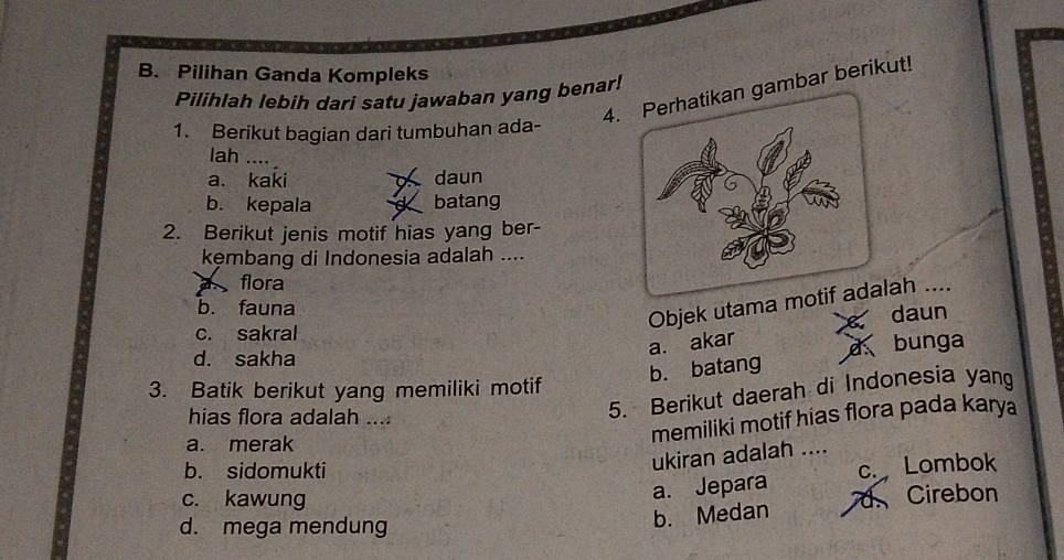 B. Pilihan Ganda Kompleks
4.ambar berikut!
Pilihlah lebih dari satu jawaban yang benar!
1. Berikut bagian dari tumbuhan ada-
lah ....
a. kaki daun
b. kepala batang
2. Berikut jenis motif hias yang ber-
kęmbang di Indonesia adalah ....
flora
b. fauna
Objek utama mah ....
daun
c. sakral
a. akar
bunga
d. sakha
b. batang
3. Batik berikut yang memiliki motif 5. Berikut daerah di Indonesia yang
hias flora adalah ....
a. merak
memiliki motif hias flora pada karya
b. sidomukti
ukiran adalah ....
a. Jepara c. Lombok
c. kawung Cirebon
d. mega mendung
b. Medan a