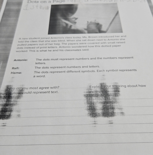 Dots on a Paçe 
A new student joined Antonio's class today. Ms. Brown introduced her and 
told the class that she was blind. When she sat down next to Antonio she 
pulled papers out of her bag. The papers were covered with small raised 
dots instead of print letters. Antonio wondered how this dotted paper 
worked. This is what he and his classmates said: 
The dots must represent numbers and the numbers represent 
Antonio: letters. 
Rafi: The dots represent numbers and letters. 
Hama: The dots represent different symbols. Each symbol represents 
a word. 
Who do you most agree with? Explain your thinking about how 
dots could represent text. 
_ 
_ 
_ 
_ 
_ 
_