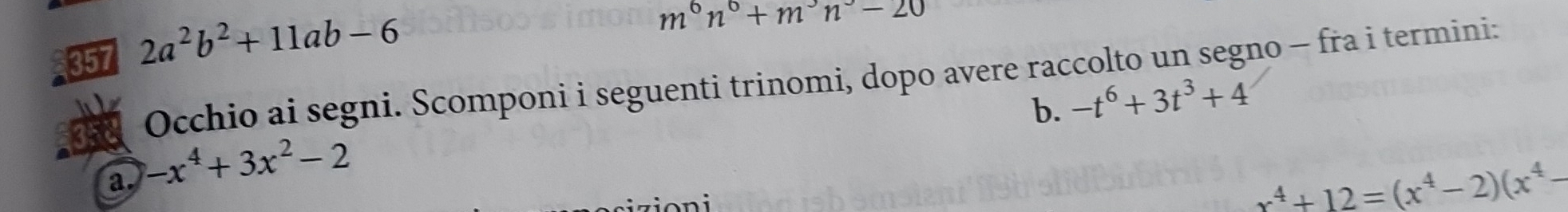 357 2a^2b^2+11ab-6
m^6n^0+m^3n^3-20
Occhio ai segni. Scomponi i seguenti trinomi, dopo avere raccolto un segno - fra i termini: 
b. -t^6+3t^3+4
a. -x^4+3x^2-2
x^4+12=(x^4-2)(x^4-