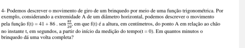 4- Podemos descrever o movimento de giro de um brinquedo por meio de uma função trigonométrica. Por 
exemplo, considerando a extremidade A de um diâmetro horizontal, podemos descrever o movimento 
pela função f(t)=41+86, sen π t/20 . cm que f(t) é a altura, em centímetros, do ponto A em relação ao chão 
no instante t, em segundos, a partir do início da medição do tempo( t=0). Em quantos minutos o 
brinquedo dá uma volta completa?